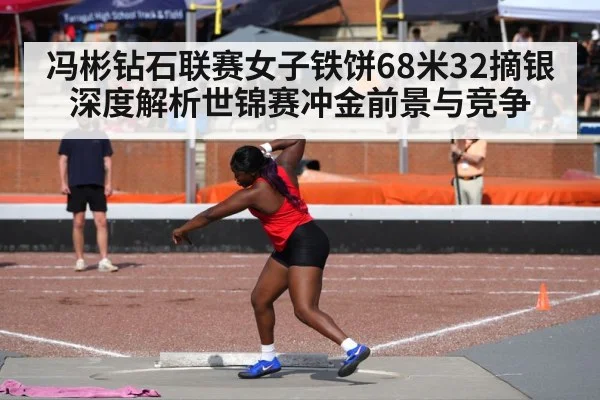 冯彬钻石联赛女子铁饼68米32摘银 深度解析世锦赛冲金前景与竞争