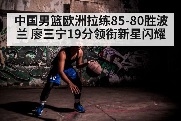 中国男篮欧洲拉练85-80胜波兰 廖三宁19分领衔新星闪耀
